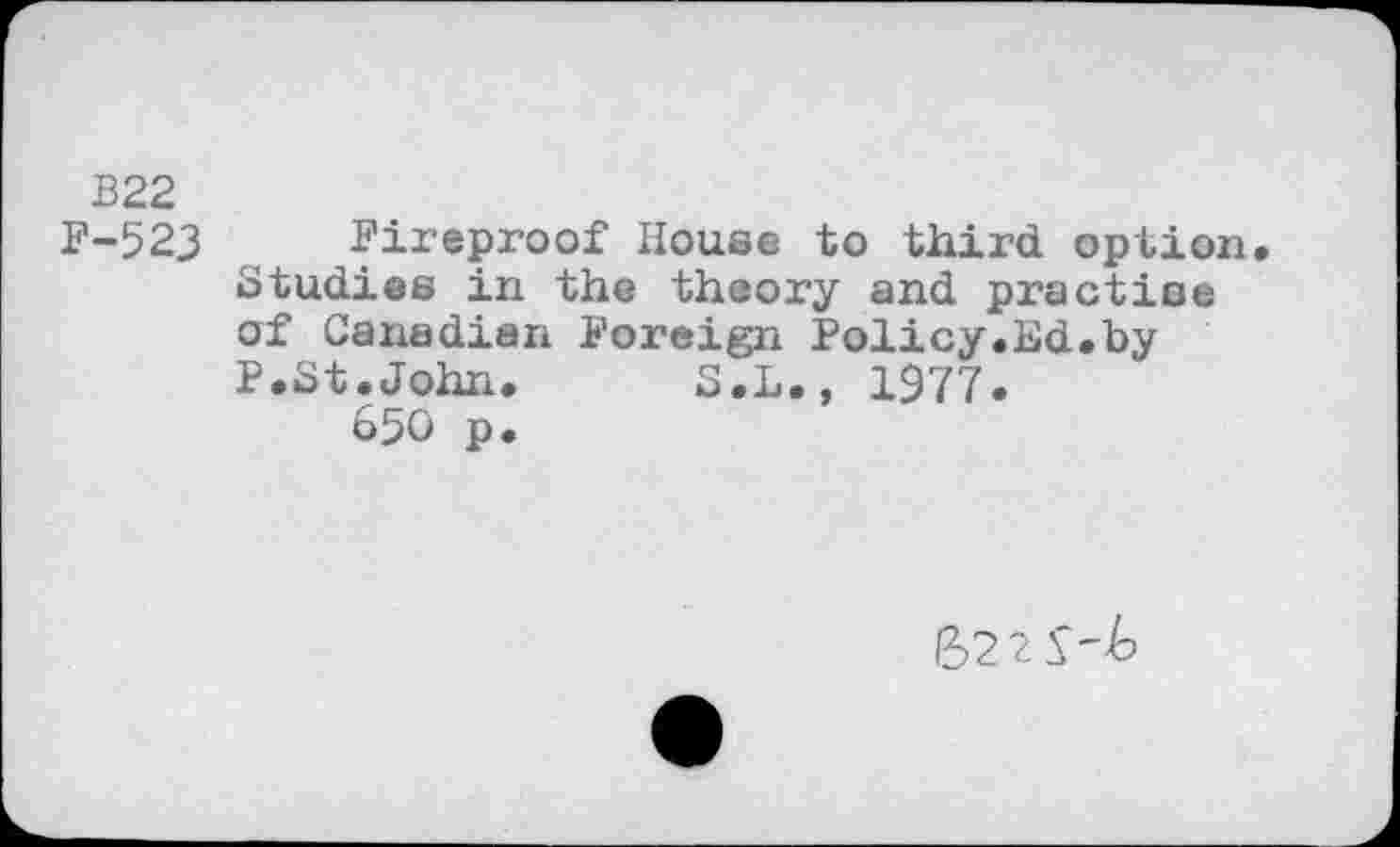 ﻿B22
F-52J Fireproof House to third option. Studies in the theory and practise of Canadian Foreign Policy.Hd.by P.St.John. S.L., 1977.
650 p.